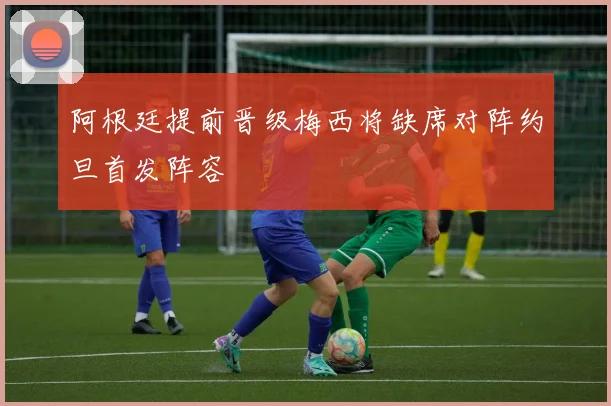 阿根廷提前晋级梅西将缺席对阵约旦首发阵容